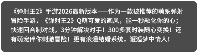 《弹射王2》手游2026最新版本——作为一款被推荐的萌系弹射冒险手游，《弹射王2》Q萌可爱的画风，能一秒融化你的心；快速回合制对战，3分钟解决对手！300多套时装随心变换！还有萌宠伴你刺激冒险！更有浪漫结婚系统，邂逅梦中情人！